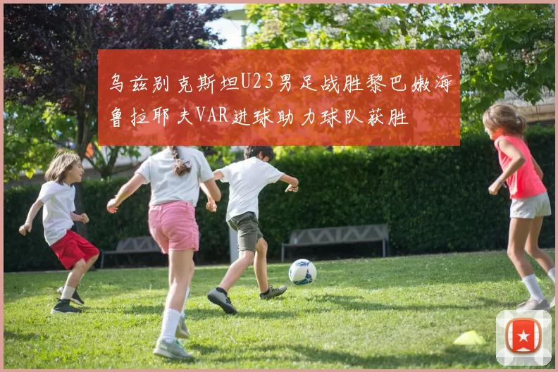 乌兹别克斯坦U23男足战胜黎巴嫩海鲁拉耶夫VAR进球助力球队获胜