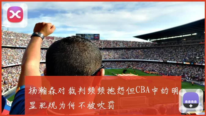 杨瀚森对裁判频频抱怨但CBA中的明显犯规为何不被吹罚