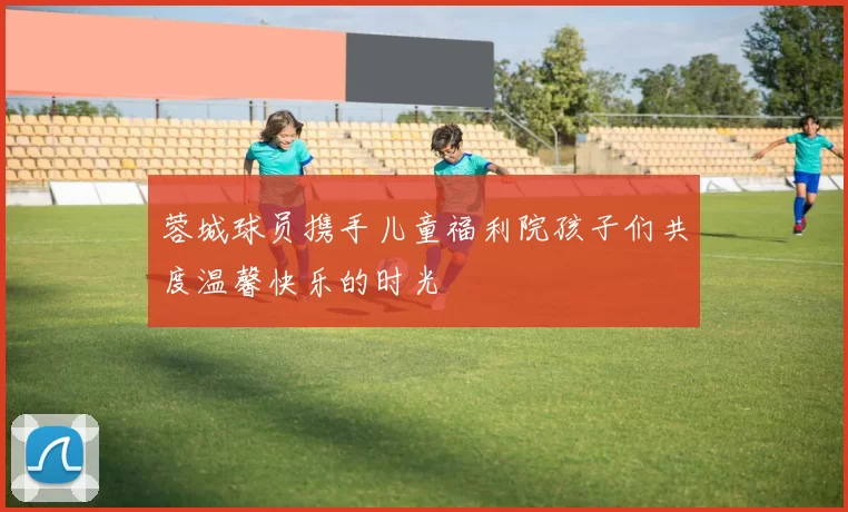 蓉城球员携手儿童福利院孩子们共度温馨快乐的时光
