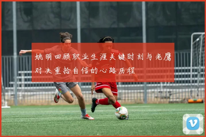 姚明回顾职业生涯关键时刻与老鹰对决重拾自信的心路历程