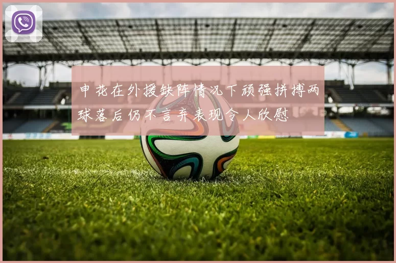 申花在外援缺阵情况下顽强拼搏两球落后仍不言弃表现令人欣慰
