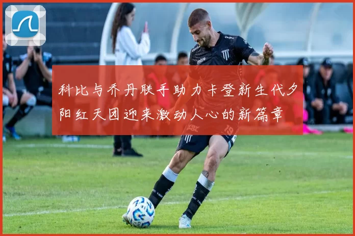 科比与乔丹联手助力卡登新生代夕阳红天团迎来激动人心的新篇章