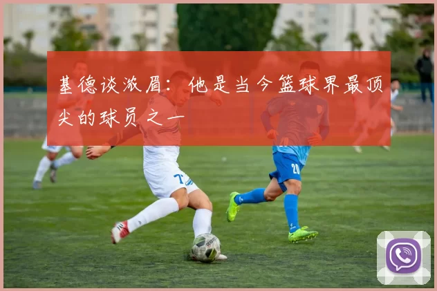 基德谈浓眉：他是当今篮球界最顶尖的球员之一