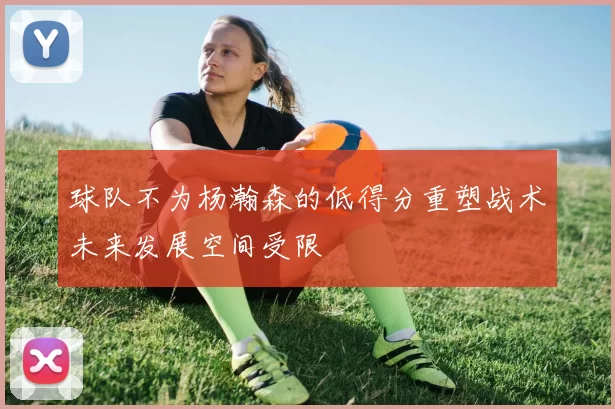 球队不为杨瀚森的低得分重塑战术未来发展空间受限